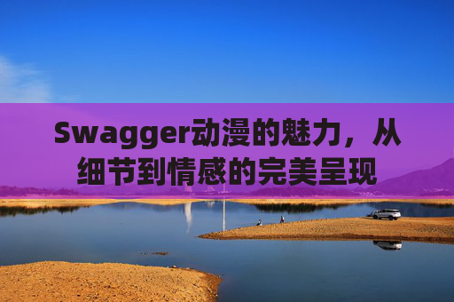 Swagger动漫的魅力,从细节到情感的完美呈现